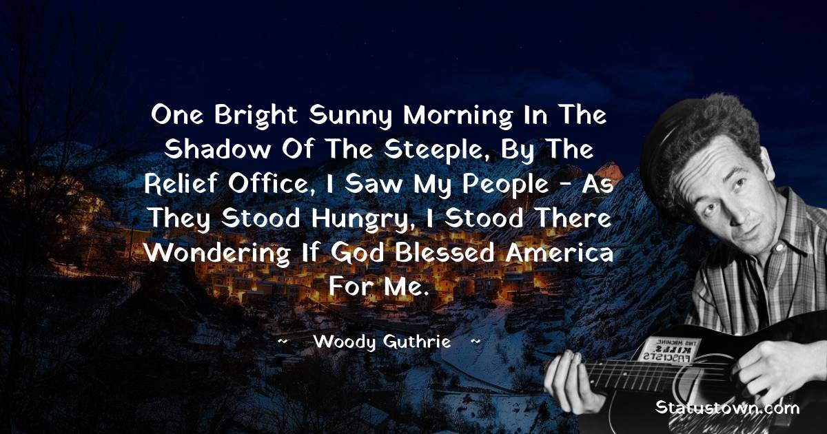 Woody Guthrie Quotes - One bright sunny morning in the shadow of the steeple, by the Relief Office, I saw my people - As they stood hungry, I stood there wondering if God blessed America for me.